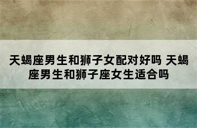 天蝎座男生和狮子女配对好吗 天蝎座男生和狮子座女生适合吗